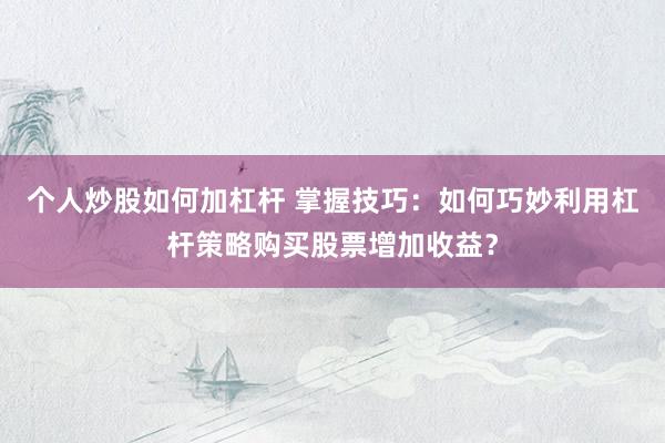 个人炒股如何加杠杆 掌握技巧：如何巧妙利用杠杆策略购买股票增加收益？