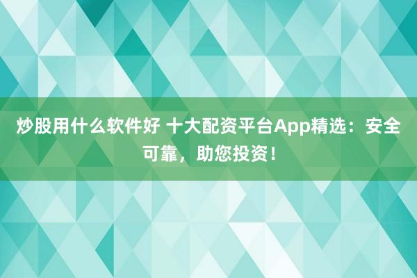 炒股用什么软件好 十大配资平台App精选：安全可靠，助您投资！