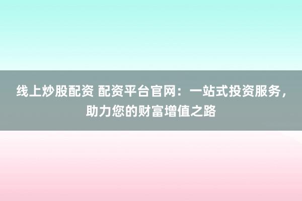 线上炒股配资 配资平台官网：一站式投资服务，助力您的财富增值之路