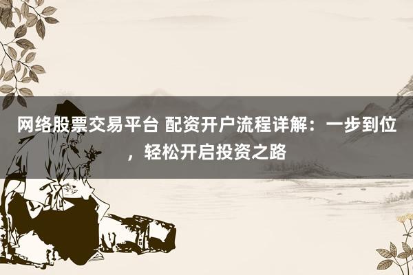 网络股票交易平台 配资开户流程详解：一步到位，轻松开启投资之路