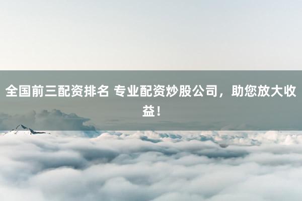 全国前三配资排名 专业配资炒股公司，助您放大收益！