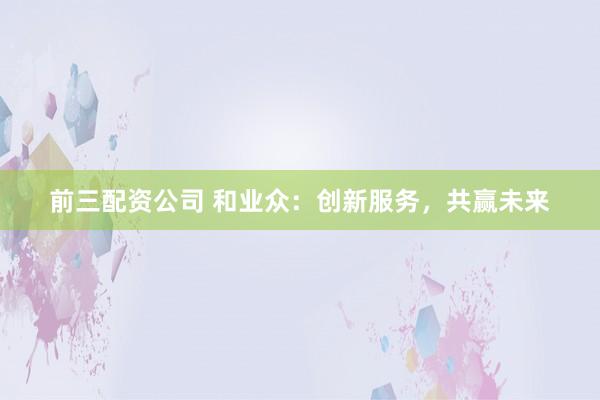 前三配资公司 和业众：创新服务，共赢未来