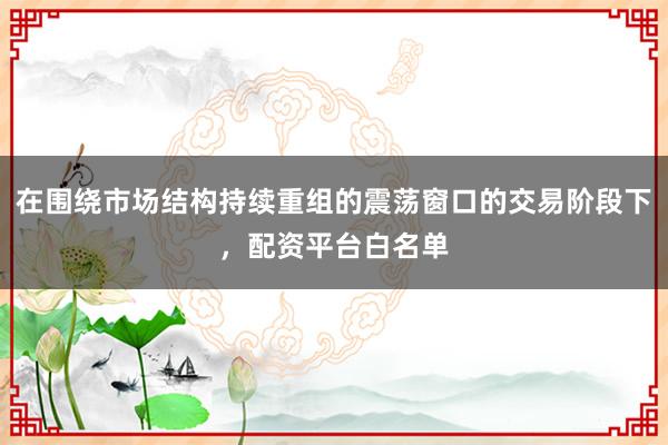 在围绕市场结构持续重组的震荡窗口的交易阶段下，配资平台白名单