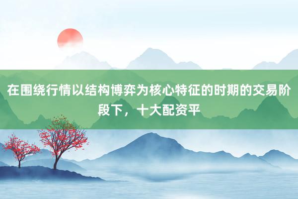 在围绕行情以结构博弈为核心特征的时期的交易阶段下,十大配资平