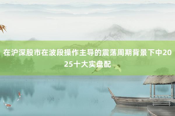 在沪深股市在波段操作主导的震荡周期背景下中2025十大实盘配