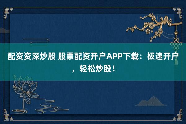 配资资深炒股 股票配资开户APP下载：极速开户，轻松炒股！