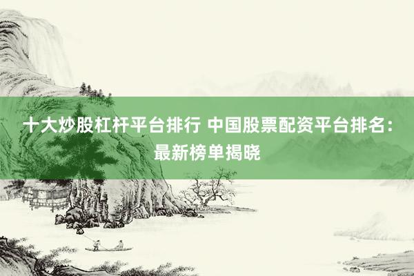 十大炒股杠杆平台排行 中国股票配资平台排名：最新榜单揭晓