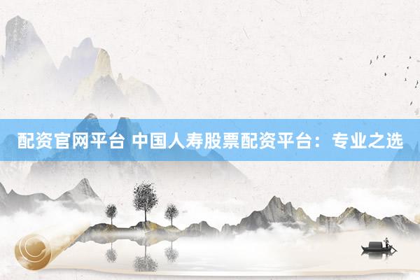 配资官网平台 中国人寿股票配资平台：专业之选