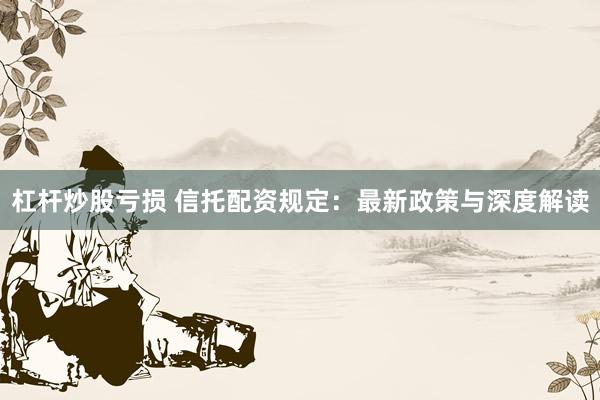 杠杆炒股亏损 信托配资规定:最新政策与深度解读