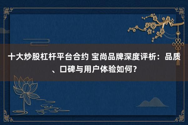 十大炒股杠杆平台合约 宝尚品牌深度评析：品质、口碑与用户体验如何？