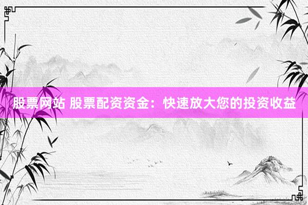 股票网站 股票配资资金：快速放大您的投资收益