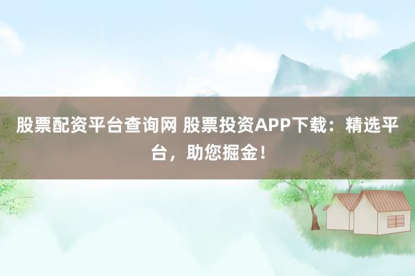 股票配资平台查询网 股票投资APP下载：精选平台，助您掘金！