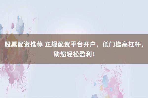 股票配资推荐 正规配资平台开户，低门槛高杠杆，助您轻松盈利！