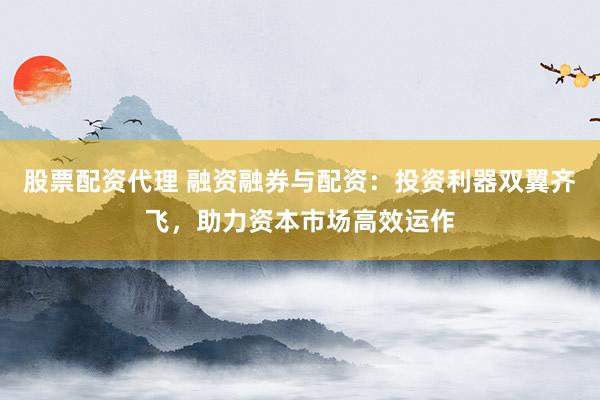 股票配资代理 融资融券与配资：投资利器双翼齐飞，助力资本市场高效运作