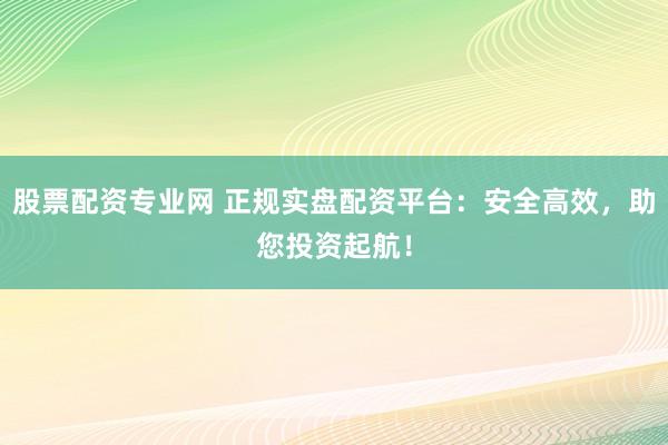 股票配资专业网 正规实盘配资平台：安全高效，助您投资起航！