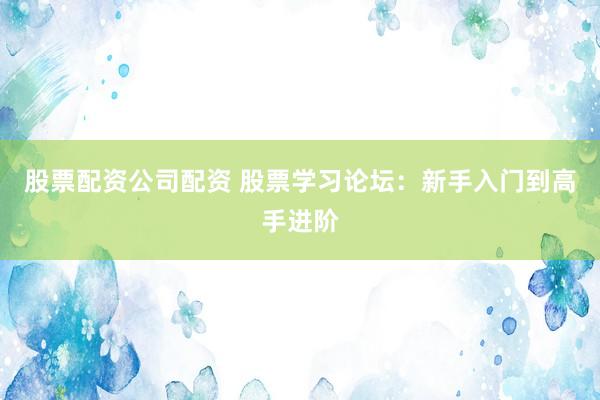 股票配资公司配资 股票学习论坛:新手入门到高手进阶