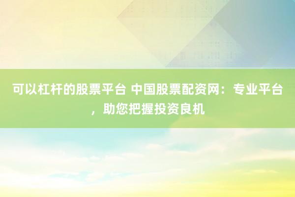 可以杠杆的股票平台 中国股票配资网：专业平台，助您把握投资良机