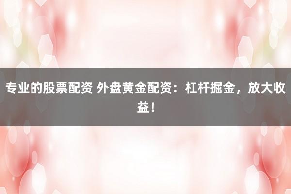 专业的股票配资 外盘黄金配资：杠杆掘金，放大收益！