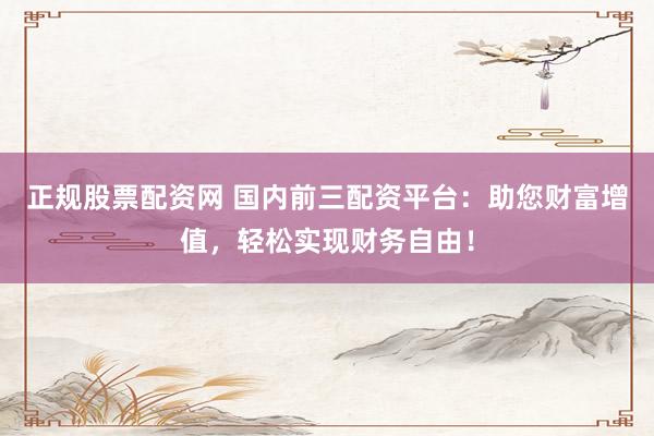 正规股票配资网 国内前三配资平台：助您财富增值，轻松实现财务自由！