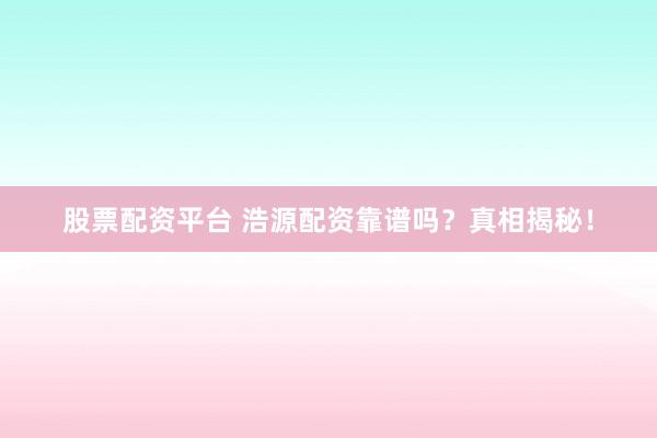 股票配资平台 浩源配资靠谱吗？真相揭秘！