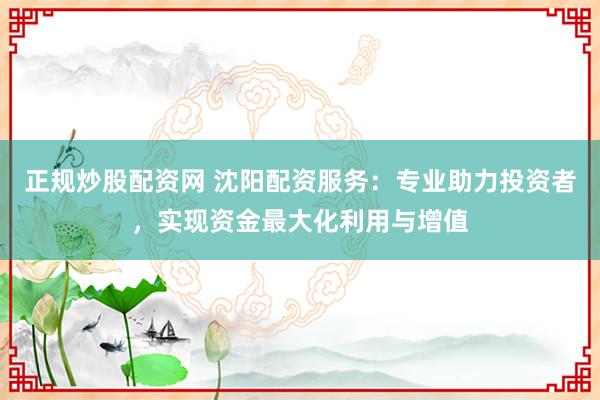 正规炒股配资网 沈阳配资服务：专业助力投资者，实现资金最大化利用与增值