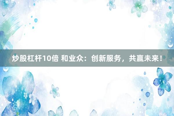 炒股杠杆10倍 和业众：创新服务，共赢未来！