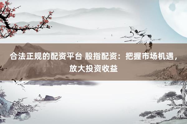 合法正规的配资平台 股指配资:把握市场机遇,放大投资收益