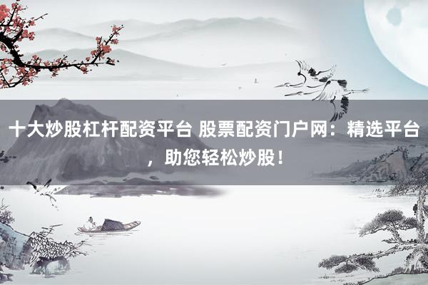 十大炒股杠杆配资平台 股票配资门户网：精选平台，助您轻松炒股！