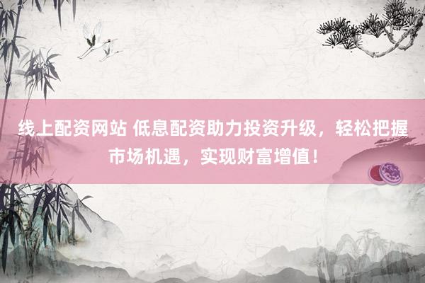 线上配资网站 低息配资助力投资升级，轻松把握市场机遇，实现财富增值！