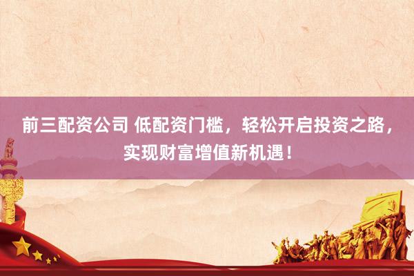 前三配资公司 低配资门槛,轻松开启投资之路,实现财富增值新机遇!
