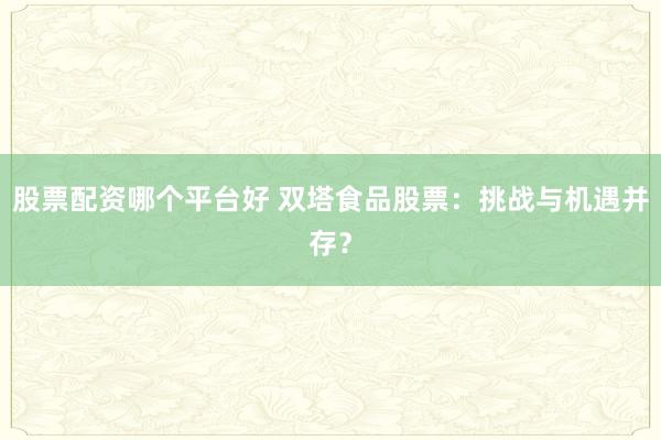 股票配资哪个平台好 双塔食品股票:挑战与机遇并存?
