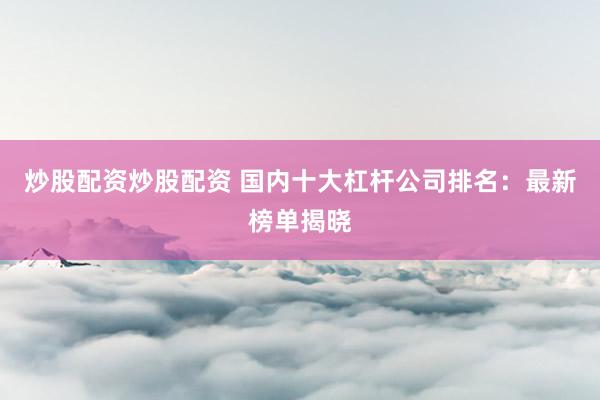 炒股配资炒股配资 国内十大杠杆公司排名：最新榜单揭晓