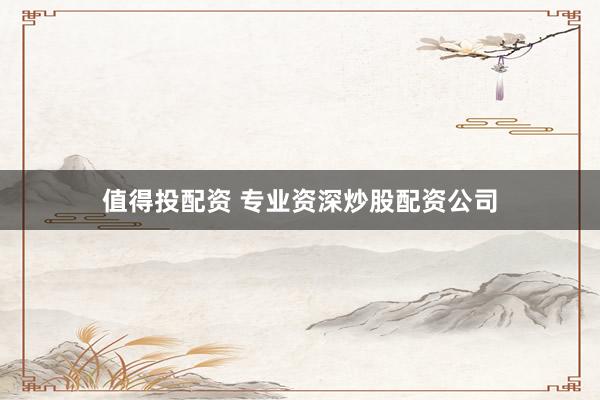 值得投配资 专业资深炒股配资公司