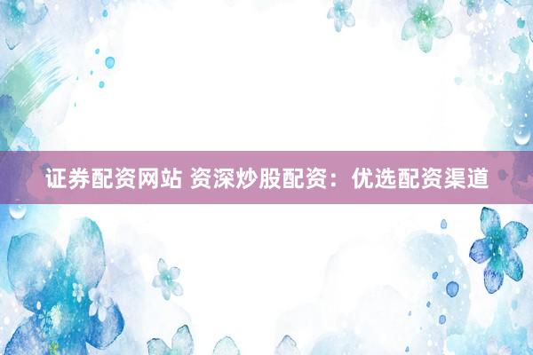 证券配资网站 资深炒股配资：优选配资渠道
