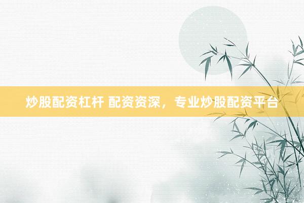 炒股配资杠杆 配资资深，专业炒股配资平台