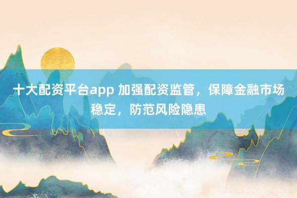 十大配资平台app 加强配资监管，保障金融市场稳定，防范风险隐患