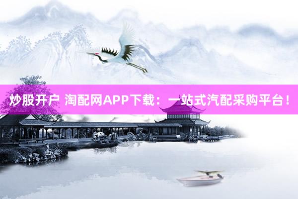 炒股开户 淘配网APP下载：一站式汽配采购平台！